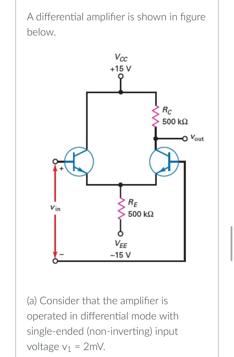 A differential amplifier is shown in figure
below.
Vcc
+15 V
Rc
500 k2
Vout
RE
Vin
500 k2
VEE
-15 V
(a) Consider that the amplifier is
operated in differential mode with
single-ended (non-inverting) input
voltage v1 = 2mV.
