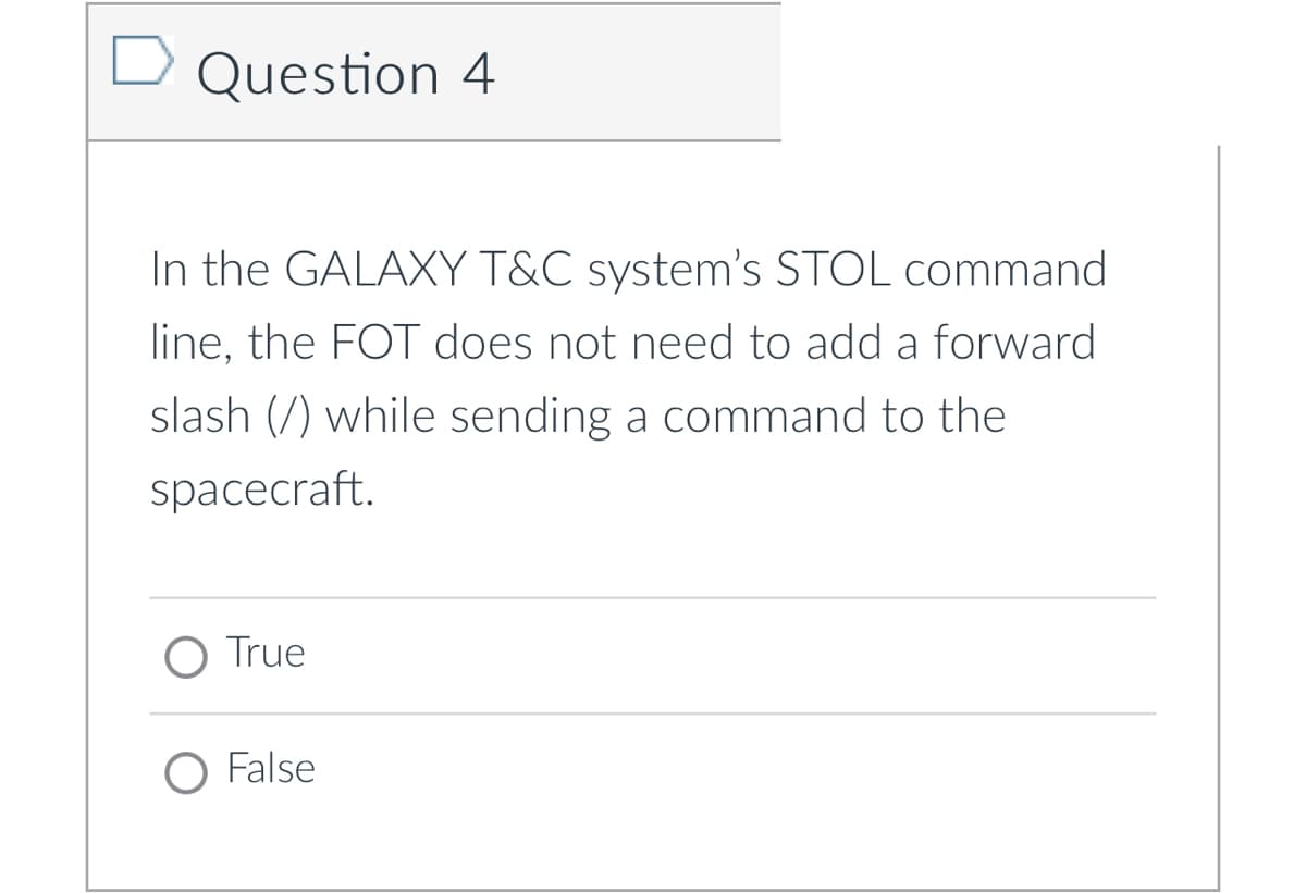 Question 4
In the GALAXY T&C system's STOL command
line, the FOT does not need to add a forward
slash (/) while sending a command to the
spacecraft.
O True
O False
