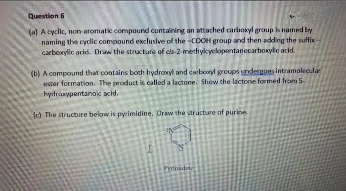 Question 6
(a) A cyclic, non-aromatic compound containing an attached carboxyl group is named by
naming the cyclic compound exclusive of the -COOH group and then adding the suffix -
carboxylic acid. Draw the structure of cis-2-methylcyclopentanecarboxylic acid.
(b) A compound that contains both hydroxyl and carboxyl groups undergoes intramolecular
ester formation. The product is called a lactone. Show the lactone formed from 5-
hydroxypentanoic acid.
(c) The structure below is pyrimidine. Draw the structure of purine.
Iyrimidine
