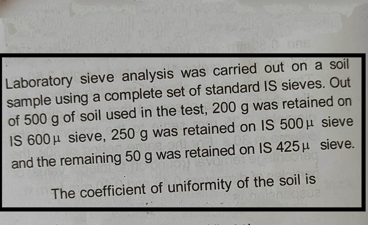 Laboratory sieve analysis was carried out on a soil
sample using a complete set of standard IS sieves. Out
of 500 g of soil used in the test, 200 g was retained on
IS 600 µ sieve, 250 g was retained on 1S 500 µ sieve
and the remaining 50 g was retained on IS 425 µ sieve.
The coefficient of uniformity of the soil is
