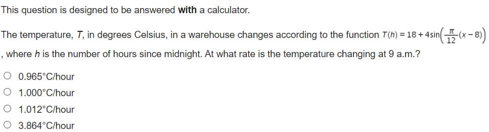 This question is designed to be answered with a calculator.
The temperature, T, in degrees Celsius, in a warehouse changes according to the function T(h) = 18+4sin(x-8)
12
, where h is the number of hours since midnight. At what rate is the temperature changing at 9 a.m.?
O 0.965°C/hour
O 1.000°C/hour
O 1.012°C/hour
O 3.864°C/hour
