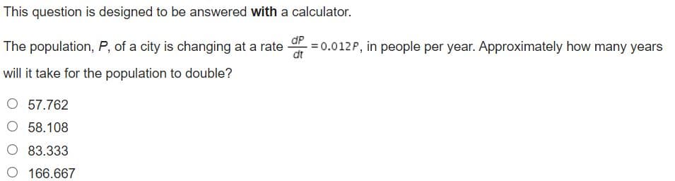 This question is designed to be answered with a calculator.
dP
The population, P, of a city is changing at a rate
= 0.012P, in people per year. Approximately how many years
dt
will it take for the population to double?
O 57.762
O 58.108
O 83.333
O 166.667
