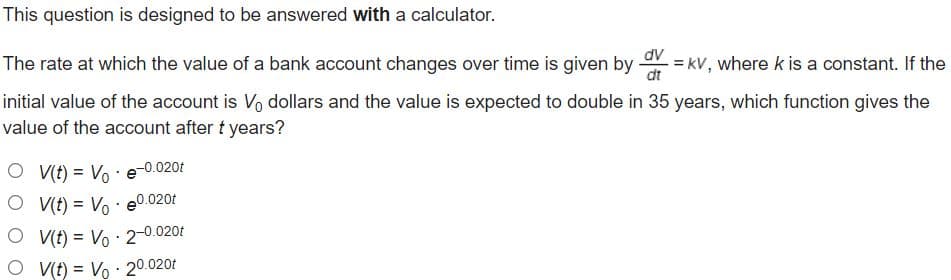 This question is designed to be answered with a calculator.
dv
The rate at which the value of a bank account changes over time is given by = kV, where k is a constant. If the
dt
initial value of the account is Vo dollars and the value is expected to double in 35 years, which function gives the
value of the account after t years?
O V(t) = Vo : e-0.020t
O V(t) = Vo · e°.020f
O VIt) = Vo · 2-0.020t
O V(t) = Vo : 20.020t
