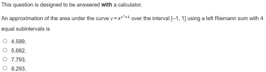 This question is designed to be answered with a calculator.
An approximation of the area under the curve y= e* over the interval [-1, 1] using a left Riemann sum with 4
equal subintervals is
O 4.599.
O 5.682.
O 7.793.
O 8.293.
