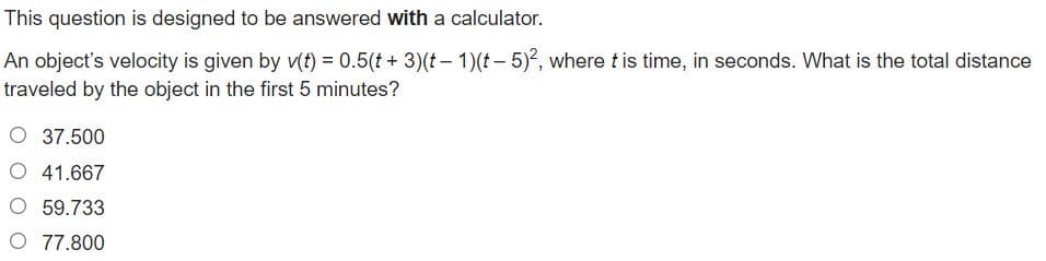 This question is designed to be answered with a calculator.
An object's velocity is given by v(f) = 0.5(t + 3)(t – 1)(t – 5)?, where t is time, in seconds. What is the total distance
traveled by the object in the first 5 minutes?
O 37.500
O 41.667
O 59.733
O 77.800
