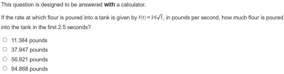This question is designed to be answered with a calculator.
If the rate at which flour is poured into a tank is given by F(t) = 36VT, in pounds per second, how much flour is poured
into the tank in the first 2.5 seconds?
O 11.384 pounds
O 37.947 pounds
O 56.921 pounds
O 94.868 pounds
