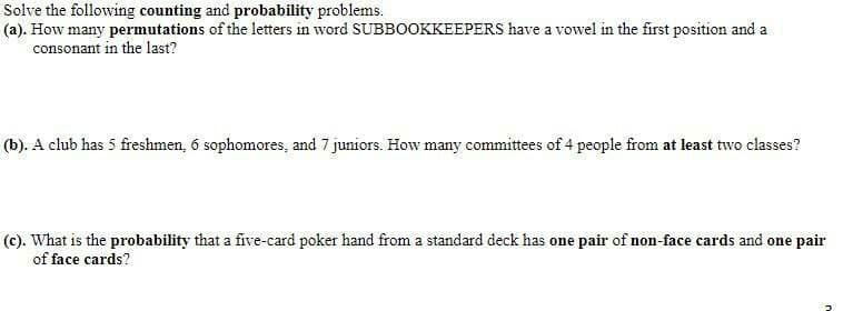 Solve the following counting and probability problems.
(a). How many permutations of the letters in word SUBBOOKKEEPERS have a vowel in the first position and a
consonant in the last?
(b). A club has 5 freshmen, 6 sophomores, and 7 juniors. How many committees of 4 people from at least two classes?
(c). What is the probability that a five-card poker hand from a standard deck has one pair of non-face cards and one pair
of face cards?
