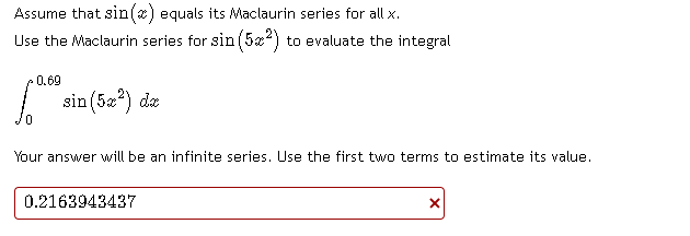 Assume that sin(x) equals its Maclaurin series for all x.
Use the Maclaurin series for sin (5æ?) to evaluate the integral
0.69
sin (5x?) da
Your answer will be an infinite series. Use the first two terms to estimate its value.
0.2163943437
