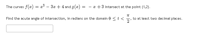 The curves f(x) = x2 - 3x + 4 and g(x)
= - * +3 intersect at the point (1,2).
Find the acute angle of intersection, in radians on the domain 0 < t <
to at least two decimal places.
