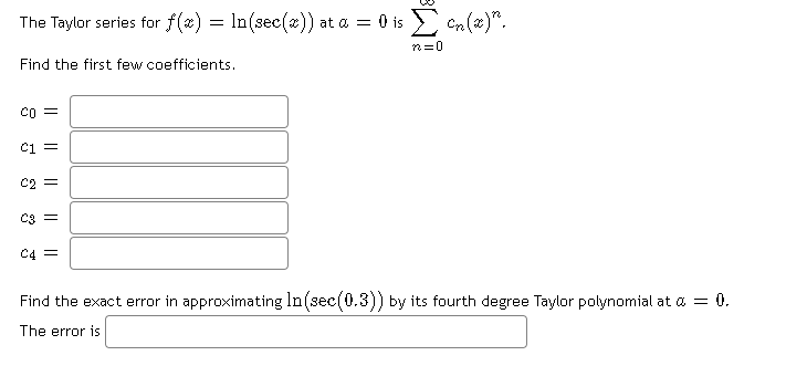 The Taylor series for f(x) = In(sec(x)) at a = 0 is > Cn(æ)".
n=0
Find the first few coefficients.
co =
Ci =
C2 =
C4 =
Find the exact error in approximating In(sec(0.3)) by its fourth degree Taylor polynomial at a = 0.
The error is
