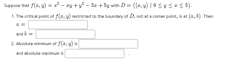 Suppose that f(x, y) = *? – xy +y? – 5x + 5y with D = {(*, y) | 0 <y <* < 5}.
1. The critical point of f(2, y) restricted to the boundary of D, not at a corner point, is at (a, b). Then
and 6 =
2. Absolute minimum of f(*, y) is
and absolute maximum is
