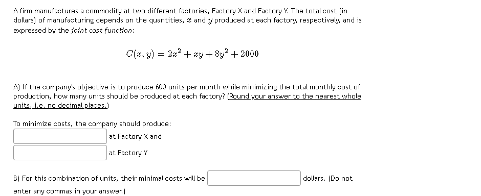 A firm manufactures a commodity at two different factories, Factory X and Factory Y. The total cost (in
dollars) of manufacturing depends on the quantities, x and y produced at each factory, respectively, and is
expressed by the joint cost function:
C(2, y) = 2a? + xy+ 8y? + 2000
A) If the company's objective is to produce 600 units per month while minimizing the total monthly cost of
production, how many units should be produced at each factory? (Round your answer to the nearest whole
units, i.e. no decimal places.)
To minimize costs, the company should produce:
at Factory X and
at Factory Y
B) For this combination of units, their minimal costs will be
dollars. (Do not
enter any commas in your answer.)
