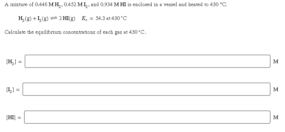 A mixture of 0.446 M H, , 0.452 ML, and 0.934 MHI is enclosed in a vessel and heated to 430 °C.
>>
H, (g) +L(g) = 2 HI(g)
K.
= 54.3 at 430°C
Calculate the equilibrium concentrations of each gas at 430 °C.
[H,] =
M
[L] =
M
[HI] =
M
