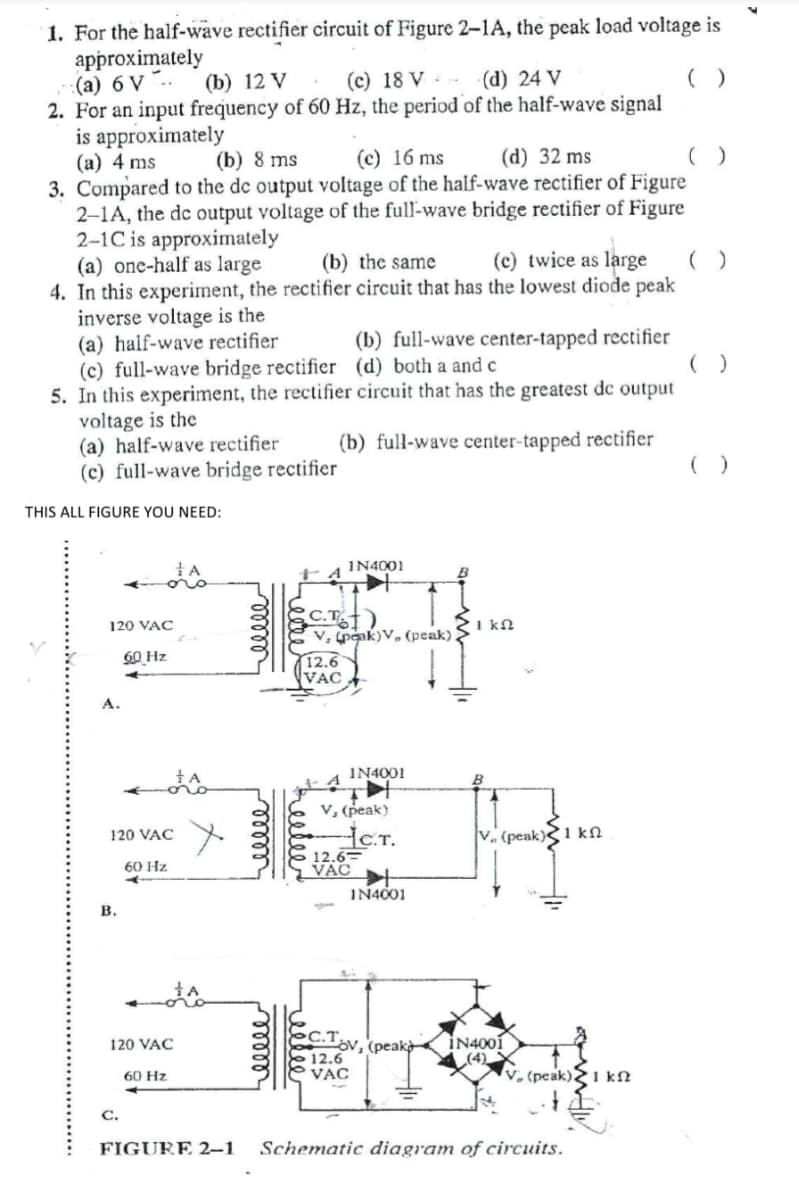 1. For the half-wave rectifier circuit of Figure 2–1A, the peak load voltage is
approximately
(а) 6 V "..
2. For an input frequency of 60 Hz, the period of the half-wave signal
is approximately
(а) 4 ms
3. Compared to the de output voltage of the half-wave rectifier of Figure
2-1A, the dc output voltage of the full-wave bridge rectifier of Figure
2-1C is approximately
(a) one-half as large
4. In this experiment, the rectifier circuit that has the lowest diode peak
inverse voltage is the
(a) half-wave rectifier
(c) full-wave bridge rectifier (d) both a and c
5. In this experiment, the rectifier circuit that has the greatest de output
voltage is the
(a) half-wave rectifier
(c) full-wave bridge rectifier
(b) 12 V
(c) 18 V -
(d) 24 V
()
(b) 8 ms
(c) 16 ms
(d) 32 ms
(b) the same
(c) twice as large
(b) full-wave center-tapped rectifier
(b) full-wave center-tapped rectifier
( )
THIS ALL FIGURE YOU NEED:
IN4001
C.T
v, peak)V, (peak) >
120 VAC
I kN
60 Hz
12.6
VAC
А.
IN4001
V, (peak).
.T.
12.6=
VAC
120 VAC
V. (peak)1 kN
60 Hz
IN4001
в.
C.T v, (peakà
İN4001
(4)
V, (peak)21 kN
120 VAC
12.6
VAC
60 Hz
С.
FIGURE 2–1
Schematic diagram of circuits.
