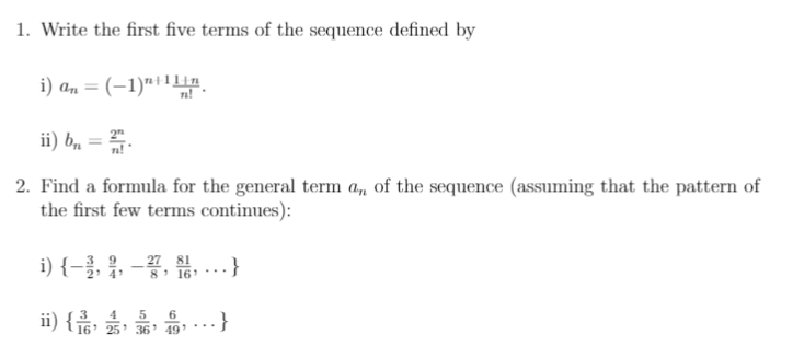 1. Write the first five terms of the sequence defined by
i) a, = (-1)"ilLn.
ii) b, = .
2. Find a formula for the general term a, of the sequence (assuming that the pattern of
the first few terms continues):
i) {-콜, 을, -꽃, 뽑, ..}
27 81
8 16 ..
ii) { 16' 25' 36 19 .…}
4
