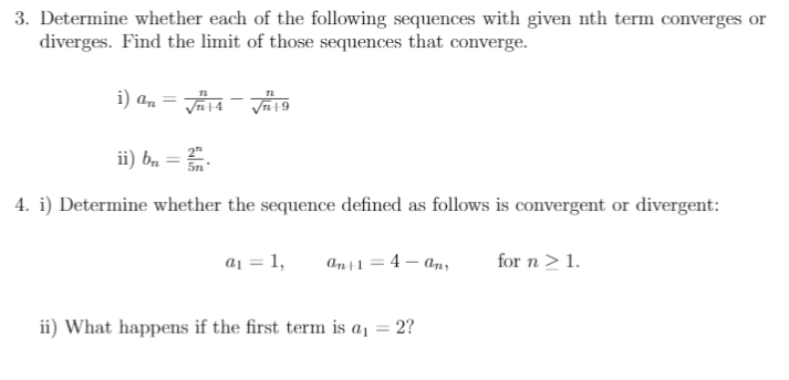 3. Determine whether each of the following sequences with given nth term converges or
diverges. Find the limit of those sequences that converge.
i) an
TL
ii) b, =.
2"
4. i) Determine whether the sequence defined as follows is convergent or divergent:
a1 = 1,
an+1 = 4 – an,
for n >1.
ii) What happens if the first term is a1 = 2?
%3D
