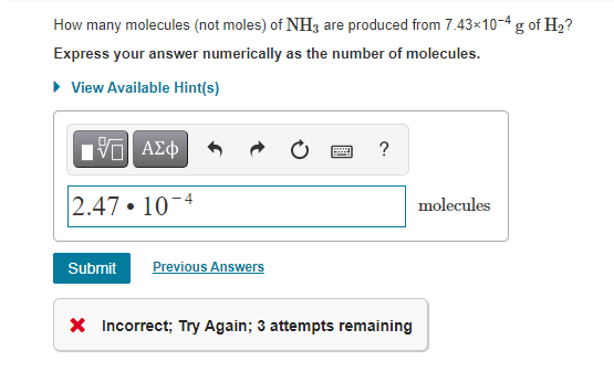 How many molecules (not moles) of NH3 are produced from 7.43×10-4 g of H2?
Express your answer numerically as the number of molecules.
• View Available Hint(s)
2.47 • 10-4
molecules
Submit
Previous Answers
X Incorrect; Try Again; 3 attempts remaining
