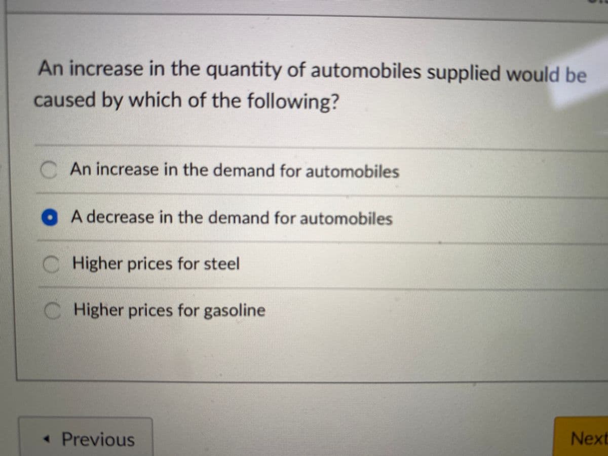 An increase in the quantity of automobiles supplied would be
caused by which of the following?
CAn increase in the demand for automobiles
O A decrease in the demand for automobiles
Higher prices for steel
C Higher prices for gasoline
< Previous
Next
