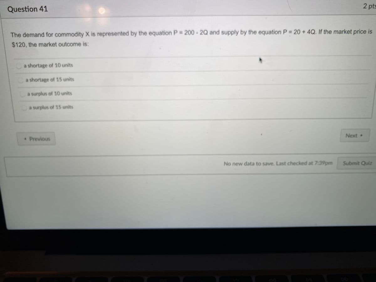 2 pts
Question 41
The demand for commodity X is represented by the equation P = 200 - 2Q and supply by the equation P = 20 + 4Q. If the market price is
$120, the market outcome is:
a shortage of 10 units
a shortage of 15 units
a surplus of 10 units
a surplus of 15 units
Next »
* Previous
No new data to save. Last checked at 7:39pm
Submit Quiz
