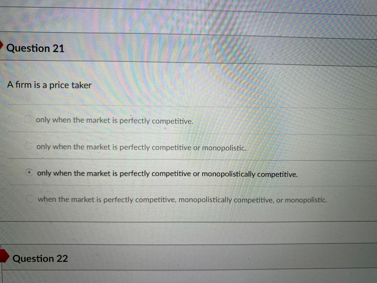 Question 21
A firm is a price taker
only when the market is perfectly competitive.
only when the market is perfectly competitive or monopolistic.
Oonly when the market is perfectly competitive or monopolistically competitive.
when the market is perfectly competitive, monopolistically competitive, or monopolistic.
Question 22
