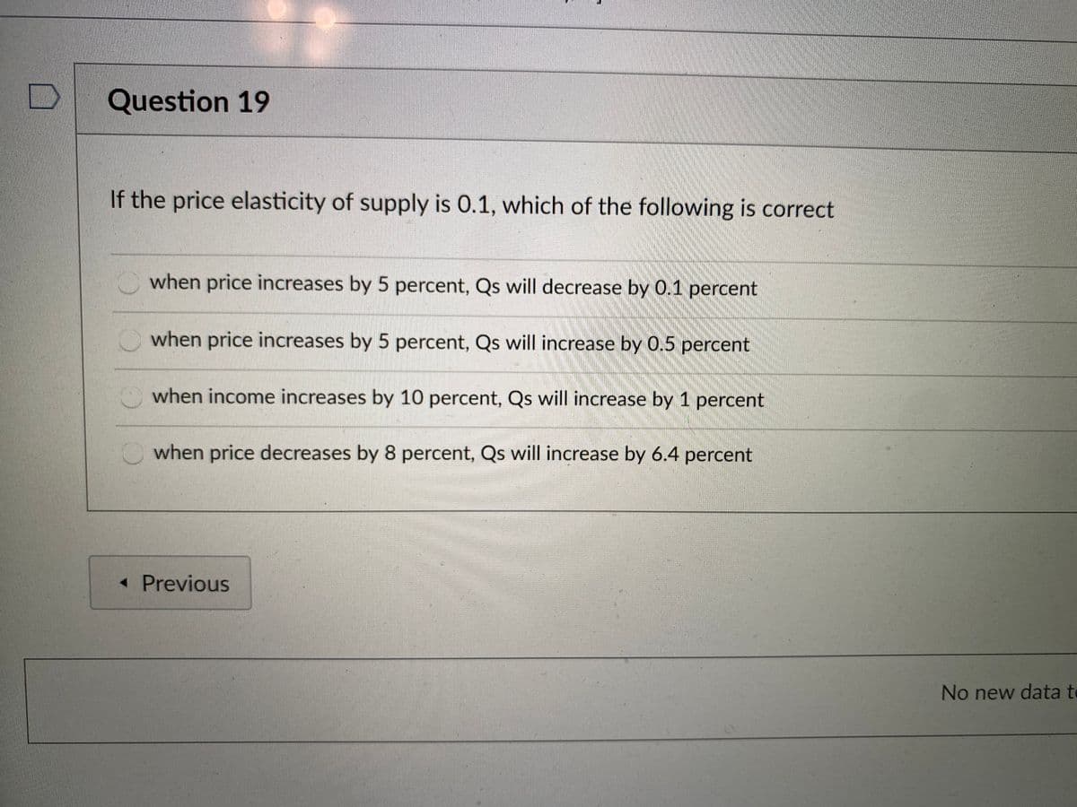Question 19
If the price elasticity of supply is 0.1, which of the following is correct
when price increases by 5 percent, Qs will decrease by 0.1 percent
when price increases by 5 percent, Qs will increase by 0.5 percent
O when income increases by 10 percent, Qs will increase by 1 percent
Owhen price decreases by 8 percent, Qs will increase by 6.4 percent
« Previous
No new data te
