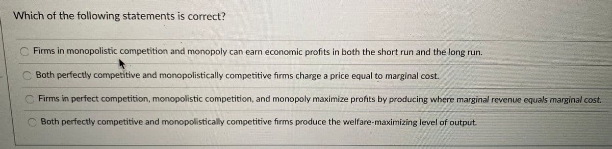 Which of the following statements is correct?
C Firms in monopolistic competition and monopoly can earn economic profits in both the short run and the long run.
Both perfectly competitive and monopolistically competitive firms charge a price equal to marginal cost.
C Firms in perfect competition, monopolistic competition, and monopoly maximize profits by producing where marginal revenue equals marginal cos.
Both perfectly competitive and monopolistically competitive firms produce the welfare-maximizing level of output.
