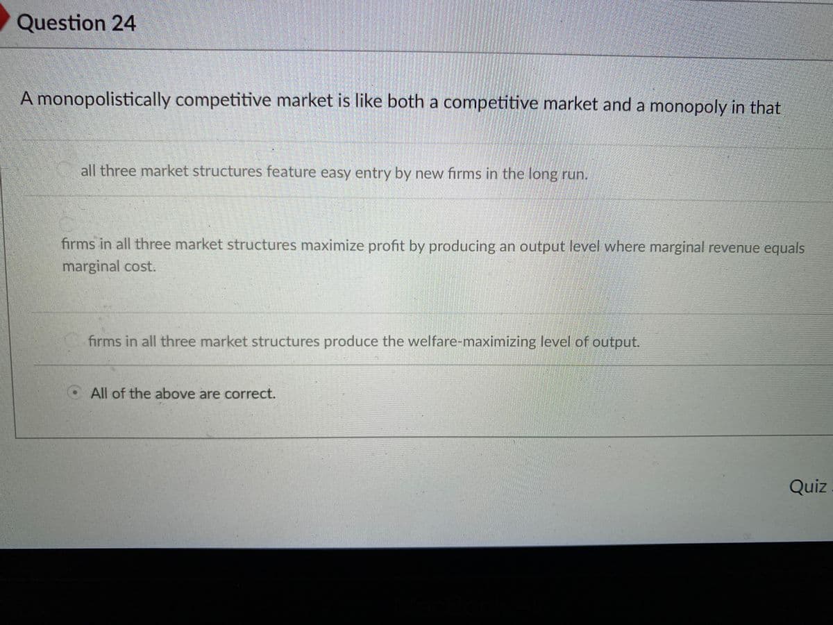 Question 24
A monopolistically competitive market is like both a competitive market and a monopoly in that
all three market structures feature easy entry by new firms in the long run.
firms in all three market structures maximize profit by producing an output level where marginal revenue equals
marginal cost.
C firms in all three market structures produce the welfare-maximizing level of output.
O All of the above are correct.
Quiz

