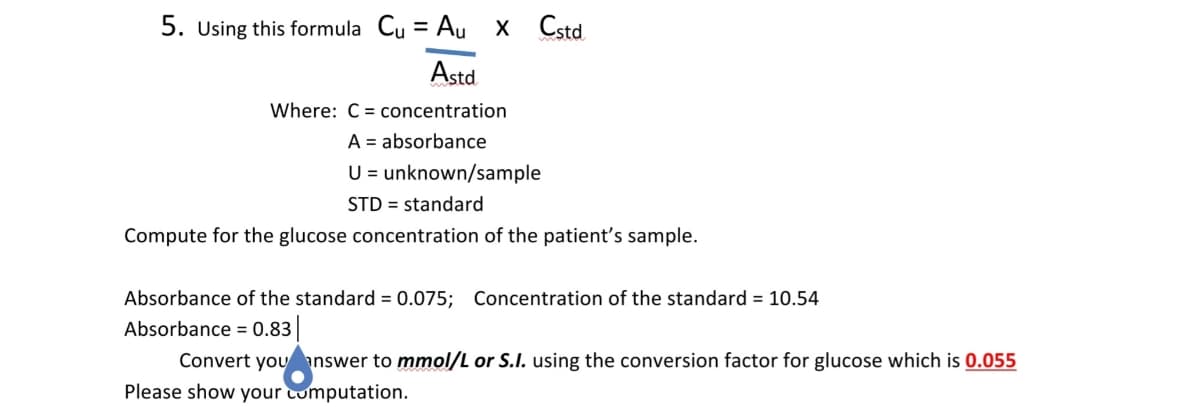 5. Using this formula Cu = Au X Cstd.
Astd
Where: C = concentration
A = absorbance
U = unknown/sample
STD = standard
Compute for the glucose concentration of the patient's sample.
Absorbance of the standard = 0.075; Concentration of the standard = 10.54
Absorbance = 0.83
Convert you answer to mmol/L or S.I. using the conversion factor for glucose which is 0.055
Please show your computation.
