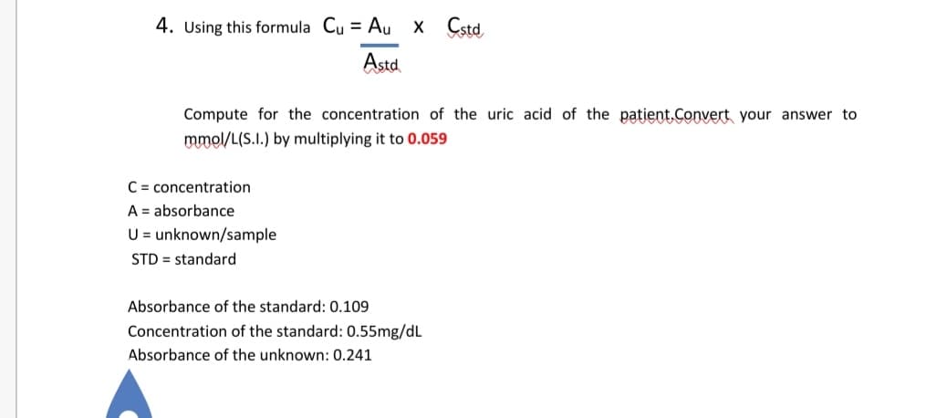 4. Using this formula Cu = Au x Cstd
Astd
Compute for the concentration of the uric acid of the patient.Convert your answer to
mmol/L(S.I.) by multiplying it to 0.059
C = concentration
A = absorbance
U = unknown/sample
STD = standard
Absorbance of the standard: 0.109
Concentration of the standard: 0.55mg/dL
Absorbance of the unknown: 0.241
