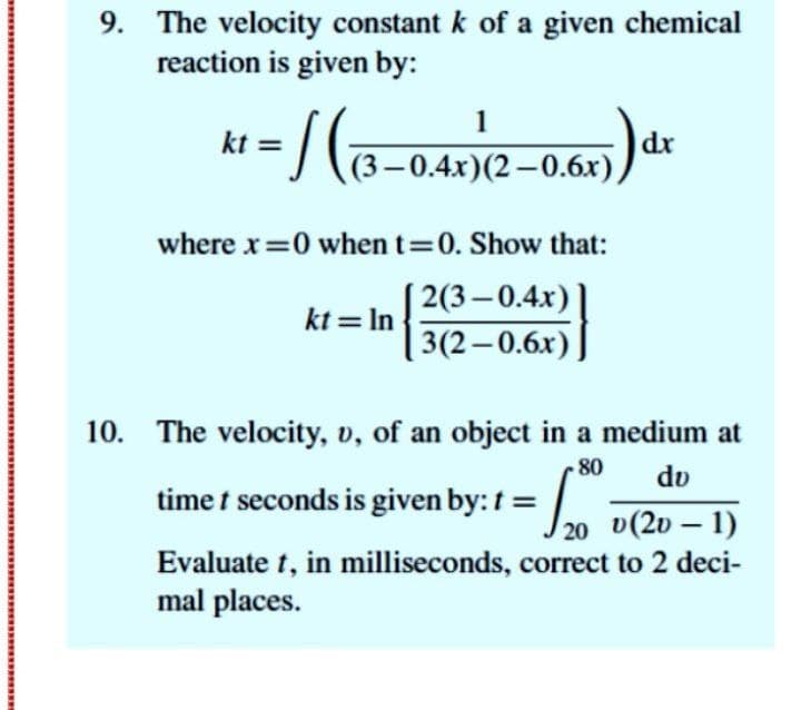 9. The velocity constant k of a given chemical
reaction is given by:
kt = / C@
5)dr
1
(3-0.4x)(2-0.6x)
where x=0 when t 0. Show that:
2(3- 0.4х) |
kt = In
3(2—0.6х)
10. The velocity, v, of an object in a medium at
80
dv
time t seconds is given by: t =
20 v(2v – 1)
Evaluate t, in milliseconds, correct to 2 deci-
mal places.
