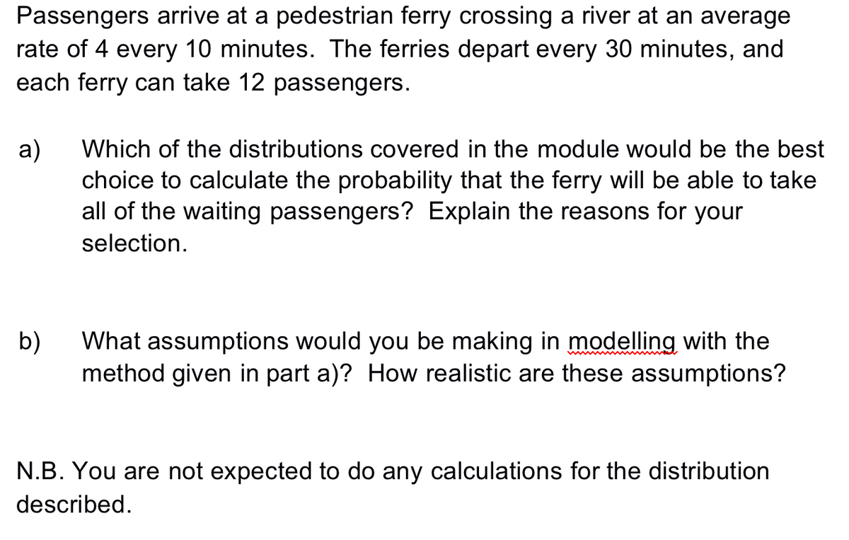 Passengers arrive at a pedestrian ferry crossing a river at an average
rate of 4 every 10 minutes. The ferries depart every 30 minutes, and
each ferry can take 12 passengers.
a)
choice to calculate the probability that the ferry will be able to take
all of the waiting passengers? Explain the reasons for your
Which of the distributions covered in the module would be the best
selection.
What assumptions would you be making in modelling with the
b)
method given in part a)? How realistic are these assumptions?
N.B. You are not expected to do any calculations for the distribution
described.
