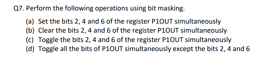Q7. Perform the following operations using bit masking.
(a) Set the bits 2, 4 and 6 of the register P10UT simultaneously
(b) Clear the bits 2, 4 and 6 of the register P1OUT simultaneously
(c) Toggle the bits 2, 4 and 6 of the register P1OUT simultaneously
(d) Toggle all the bits of P10UT simultaneously except the bits 2, 4 and 6
