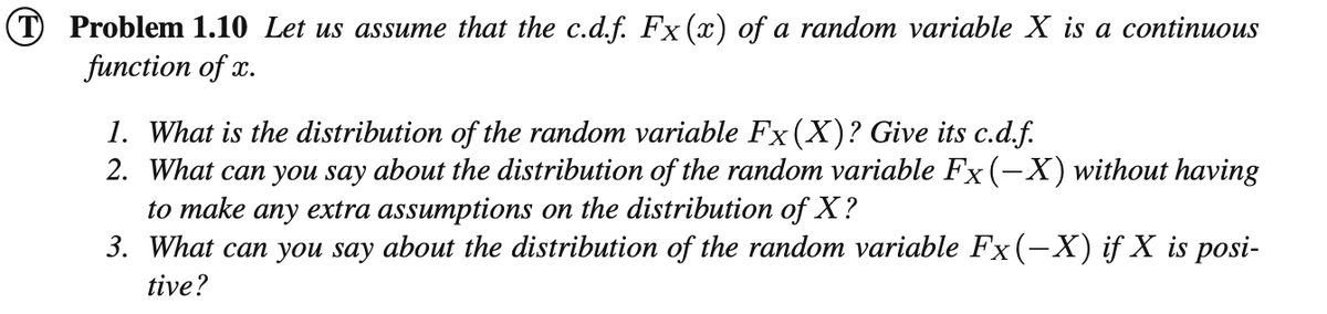 (T Problem 1.10 Let us assume that the c.d.f. Fx (x) of a random variable X is a continuous
function of x.
1. What is the distribution of the random variable Fx(X)? Give its c.d.f.
2. What can you say about the distribution of the random variable Fx (-X) without having
to make any extra assumptions on the distribution of X ?
3. What can you say about the distribution of the random variable Fx (-X) if X is posi-
tive?
