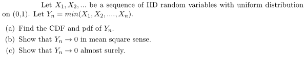 Let X1, X2,... be a sequence of IID random variables with uniform distribution
on (0,1). Let Y, = min(X1, X2, ..., Xn).
.....
(a) Find the CDF and pdf of Yn.
(b) Show that Y, →0 i mean square sense.
(c) Show that Yn → 0 almost surely.
