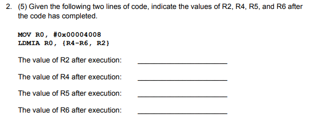 2. (5) Given the following two lines of code, indicate the values of R2, R4, R5, and R6 after
the code has completed.
MOV RO, #0x00004008
LDMIA RO, {R4-R6, R2}
The value of R2 after execution:
The value of R4 after execution:
The value of R5 after execution:
The value of R6 after execution:
