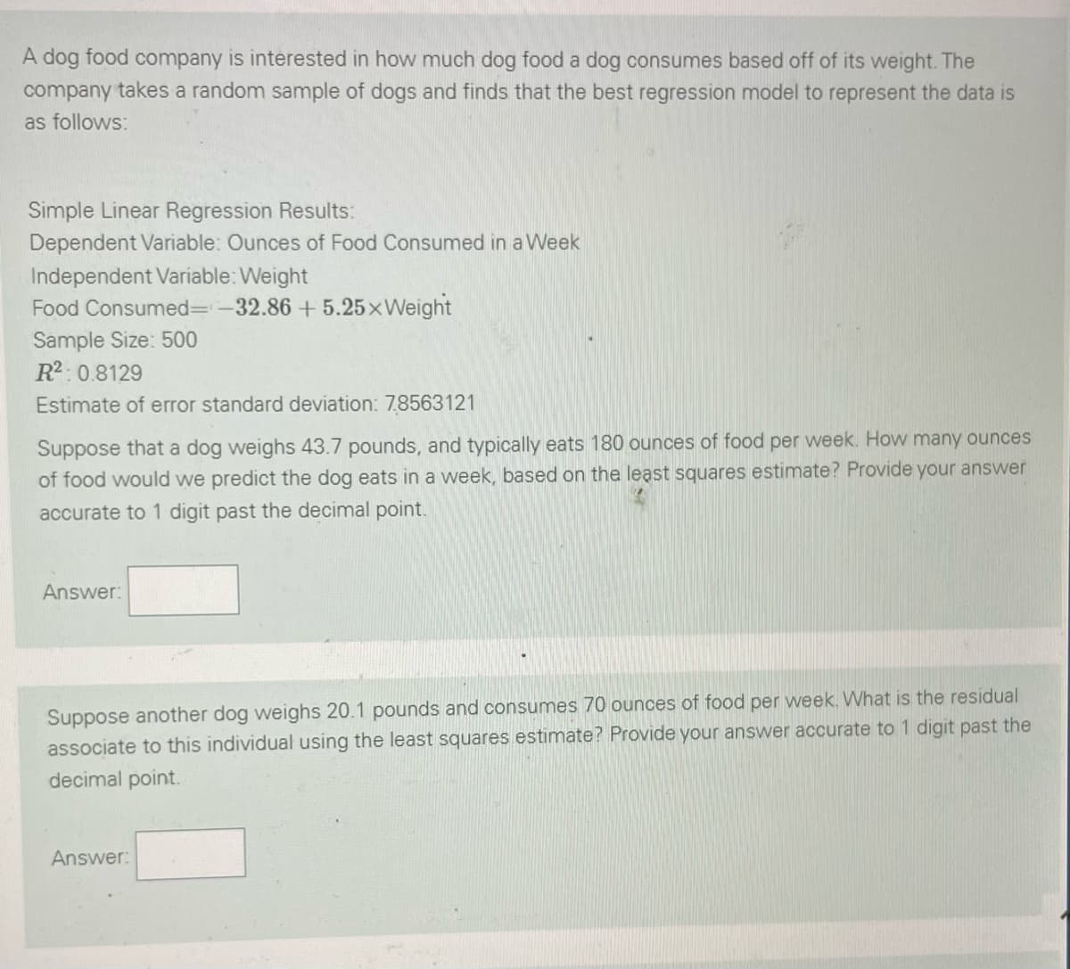 A dog food company is interested in how much dog food a dog consumes based off of its weight. The
company takes a random sample of dogs and finds that the best regression model to represent the data is
as follows:
Simple Linear Regression Results:
Dependent Variable: Ounces of Food Consumed in a Week
Independent Variable: Weight
Food Consumed=-32.86 +5.25xWeight
Sample Size: 500
R2:0.8129
Estimate of error standard deviation: 7.8563121
Suppose that a dog weighs 43.7 pounds, and typically eats 180 ounces of food per week. How many ounces
of food would we predict the dog eats in a week, based on the least squares estimate? Provide your answer
accurate to 1 digit past the decimal point.
Answer:
Suppose another dog weighs 20.1 pounds and consumes 70 ounces of food per week. What is the residual
associate to this individual using the least squares estimate? Provide your answer accurate to 1 digit past the
decimal point.
Answer:
