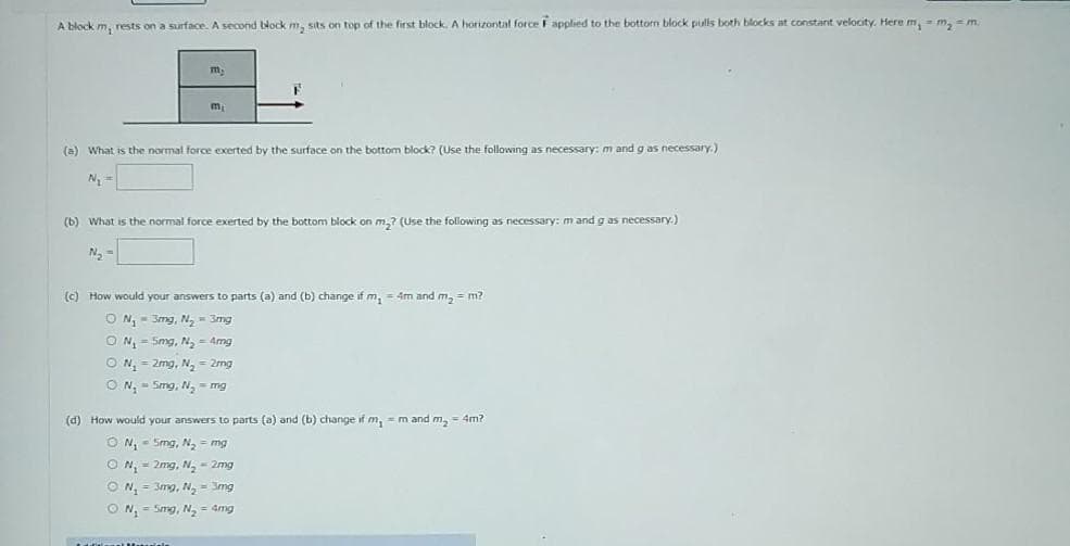 A block m, rests on a surface. A second block m, sits on top of the first block. A horizontal force F applied to the bottorn block pulls both blocks at constant velocity. Here m, m, = m.
m
m
(a) What is the normal force exerted by the surface on the bottom block? (Use the following as necessary: m and g as necessary.)
N =
(b) What is the normal force exerted by the bottom block on m,? (Use the following as necessary: m and g as necessary.)
N, -
(c) How would your answers to parts (a) and (b) change if m, = 4m and m, = m?
O N,- 3mg, N- 3mg
O N, - 5mg, N, - Amg
O N, = 2mg, N, = 2mg
ON, - Smg, N, = mg
(d) How would your answers to parts (a) and (b) change if m, = m and m, = 4m?
O N, - Smg, N,- mg
O N, = 2mg, N, = 2mg
O N, = 3mg, N, = 3mg
ON,- Smg, N = 4mg
