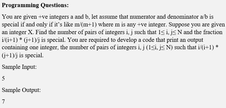 Programming Questions:
You are given +ve integers a and b, let assume that numerator and denominator a/b is
special if and only if it's like m/(m+1) where m is any +ve integer. Suppose you are given
an integer X. Find the number of pairs of integers i, j such that 1< i, j<N and the fraction
i/(i+1) * (j+1)/j is special. You are required to develop a code that print an output
containing one integer, the number of pairs of integers i, j (1<i, j< N) such that i/(i+1) *
(j+1)/j is special.
Sample Input:
Sample Output:
7
