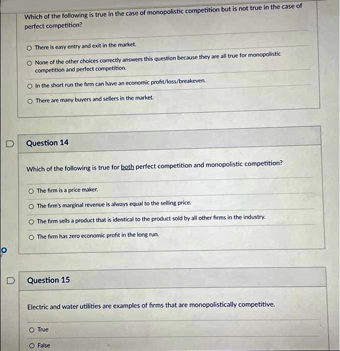 Which of the following is true in the case of monopolistic competition but is not true in the case of
perfect competition?
There is easy entry and exit in the market.
None of the other choices correctly answers this question because they are all true for monopolistic
competition and perfect competition.
In the short run the firm can have an economic profit/loss/breakeven.
O There are many buyers and sellers in the market.
D
Question 14
Which of the following is true for both perfect competition and monopolistic competition?
O The firm is a price maker.
O The firm's marginal revenue is always equal to the selling price.
O The firm sells a product that is identical to the product sold by all other firms in the industry.
O The firm has zero economic profit in the long run.
Question 15
Electric and water utilities are examples of firms that are monopolistically competitive.
True
False
