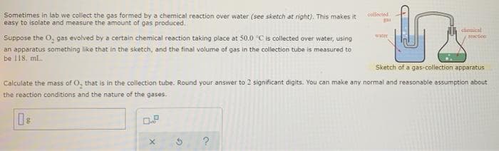 Sometimes in lab we collect the gas formed by a chemical reaction over water (see sketch at right). This makes it
easy to isolate and measure the amount of gas produced.
collected
chenical
Suppose the O, gas evolved by a certain chemical reaction taking place at 50.0 C is collected over water, using
an apparatus something like that in the sketch, and the final volume of gas in the collection tube is measured to
be 118. ml.
water
Tetice
Sketch of a gas-collection apparatus
Caiculate the mass of O, that is in the collection tube. Round your answer to 2 significant digits. You can make any normal and reasonable assumption about
the reaction conditions and the nature of the gases.
