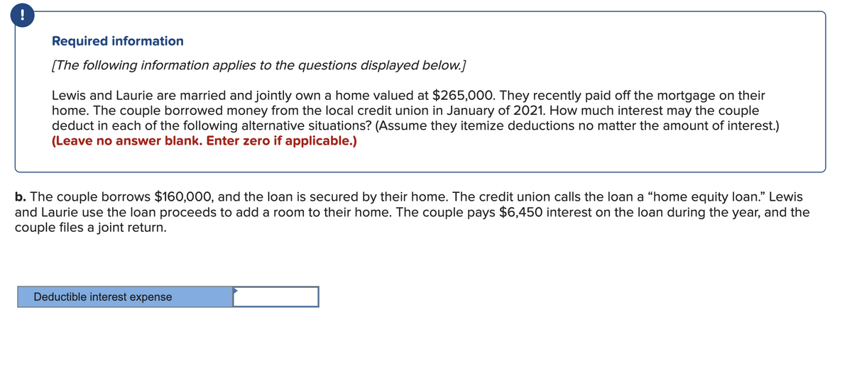 !
Required information
[The following information applies to the questions displayed below.]
Lewis and Laurie are married and jointly own a home valued at $265,000. They recently paid off the mortgage on their
home. The couple borrowed money from the local credit union in January of 2021. How much interest may the couple
deduct in each of the following alternative situations? (Assume they itemize deductions no matter the amount of interest.)
(Leave no answer blank. Enter zero if applicable.)
b. The couple borrows $160,000, and the loan is secured by their home. The credit union calls the loan a “home equity loan." Lewis
and Laurie use the loan proceeds to add a room to their home. The couple pays $6,450 interest on the loan during the year, and the
couple files a joint return.
Deductible interest expense
