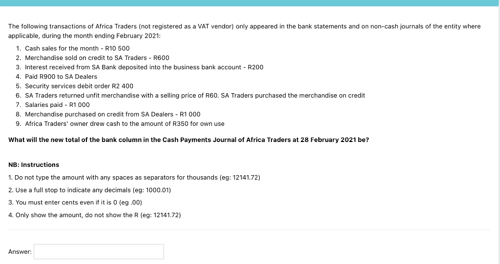 The following transactions of Africa Traders (not registered as a VAT vendor) only appeared in the bank statements and on non-cash journals of the entity where
applicable, during the month ending February 2021:
1. Cash sales for the month - R10 500
2. Merchandise sold on credit to SA Traders - R600
3. Interest received from SA Bank deposited into the business bank account - R200
4. Paid R900 to SA Dealers
5. Security services debit order R2 400
6. SA Traders returned unfit merchandise with a selling price of R60. SA Traders purchased the merchandise on credit
7. Salaries paid - R1 000
8. Merchandise purchased on credit from SA Dealers - R1 000
9. Africa Traders' owner drew cash to the amount of R350 for own use
What will the new total of the bank column in the Cash Payments Journal of Africa Traders at 28 February 2021 be?
NB: Instructions
1. Do not type the amount with any spaces as separators for thousands (eg: 12141.72)
2. Use a full stop to indicate any decimals (eg: 1000.01)
3. You must enter cents even if it is 0 (eg .00)
4. Only show the amount, do not show the R (eg: 12141.72)
Answer:
