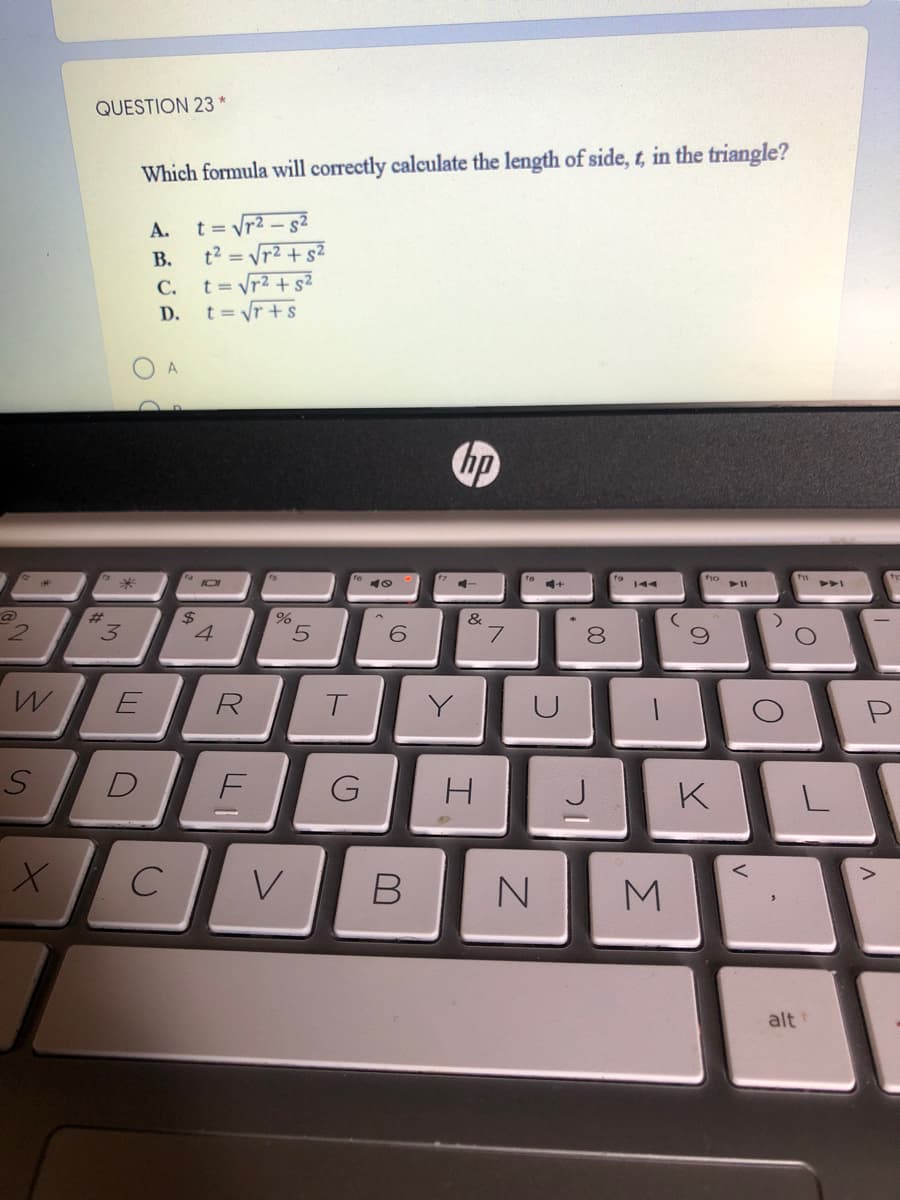 QUESTION 23 *
Which formula will correctly calculate the length of side, t, in the triangle?
t = Vr2 - g2
t2 = Vr2 + s²
А.
В.
t = Vr2 + s2
t = Vr +s
C.
D.
A
hp
144
2.
3.
2$
4
5.
6.
&
7.
8.
R
T.
Y
DE
G
K
C
M
alt
