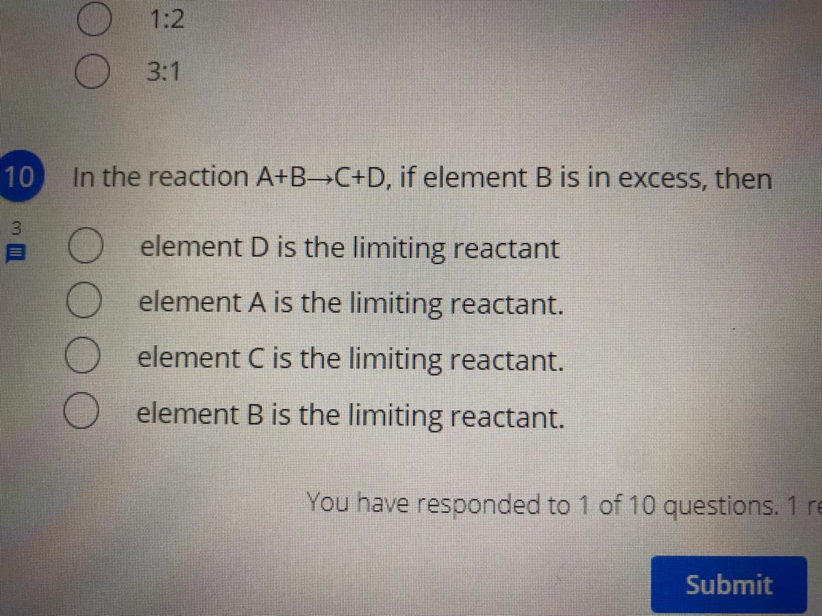 1:2
3:1
10
In the reaction A+B C+D, if element B is in excess, then
element D is the limiting reactant
element A is the limiting reactant.
element C is the limiting reactant.
element B is the limiting reactant.
You have responded to 1 of 10 questions. 1 re
Submit

