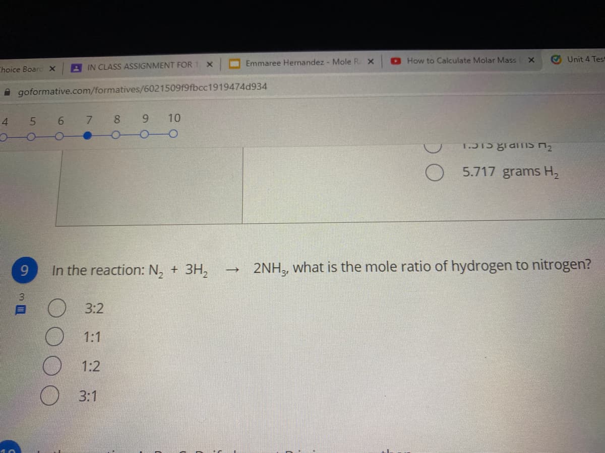 O Emmaree Hernandez - Mole R X
How to Calculate Molar Mass
O Unit 4 Test
Choice Boarc X
A IN CLASS ASSIGNMENT FOR 1 X
A goformative.com/formatives/6021509f9fbcc1919474d934
4
7.
8 9
10
5.717 grams H2
9
In the reaction: N, + 3H,
2NH, what is the mole ratio of hydrogen to nitrogen?
3.
O3:2
1:1
1:2
О 3:1
