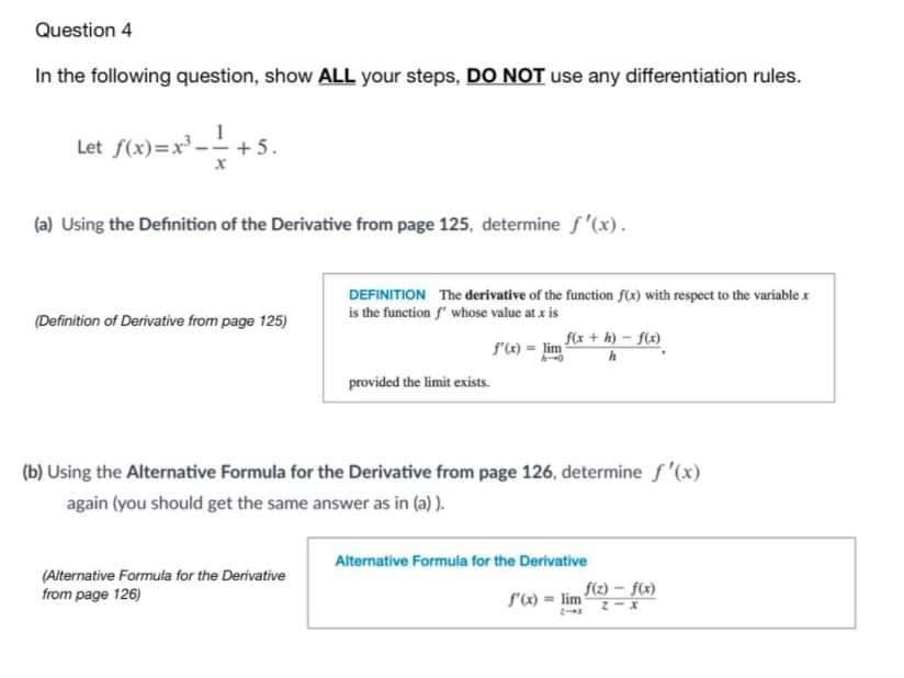 Question 4
In the following question, show ALL your steps, DO NOT use any differentiation rules.
Let f(x)=x - + 5.
(a) Using the Definition of the Derivative from page 125, determine f'(x).
DEFINITION The derivative of the function fx) with respect to the variable x
is the function f" whose value at x is
(Definition of Derivative from page 125)
fix + h) – fix)
f'e) = lim
provided the limit exists.
(b) Using the Alternative Formula for the Derivative from page 126, determine f '(x)
again (you should get the same answer as in (a) ).
Alternative Formula for the Derivative
(Alternative Formula for the Derivative
from page 126)
f(z) - f(x)
s') = lim
