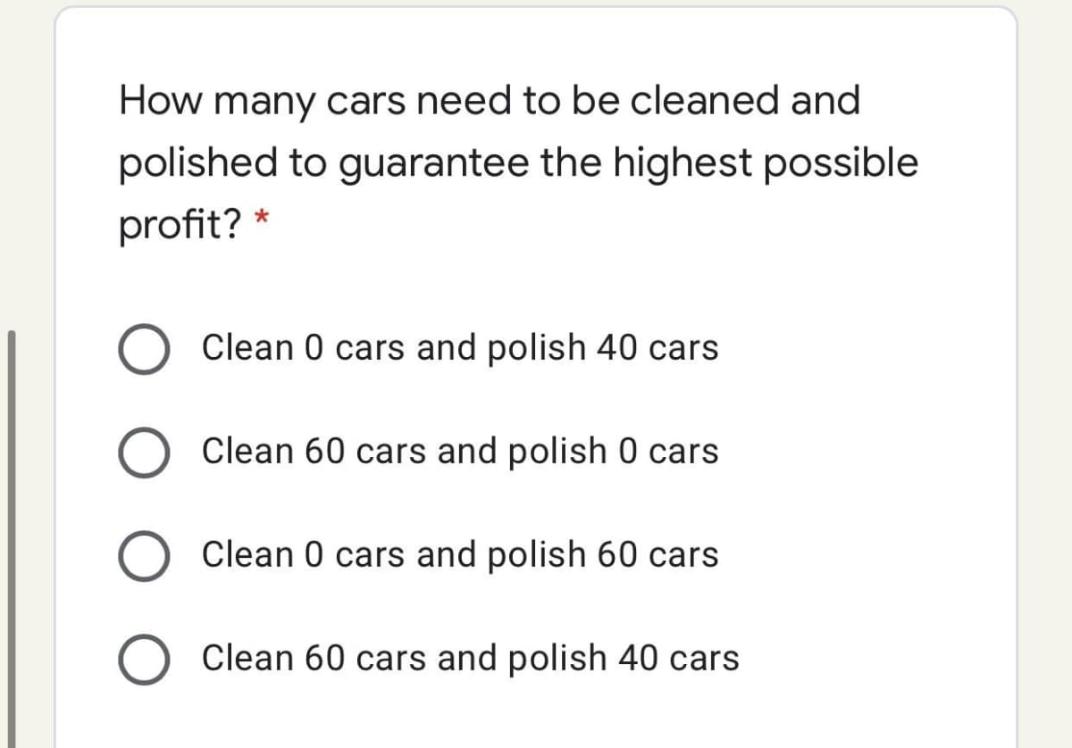 How many cars need to be cleaned and
polished to guarantee the highest possible
profit? *
Clean 0 cars and polish 40 cars
Clean 60 cars and polish 0 cars
Clean 0 cars and polish 60 cars
Clean 60 cars and polish 40 cars
