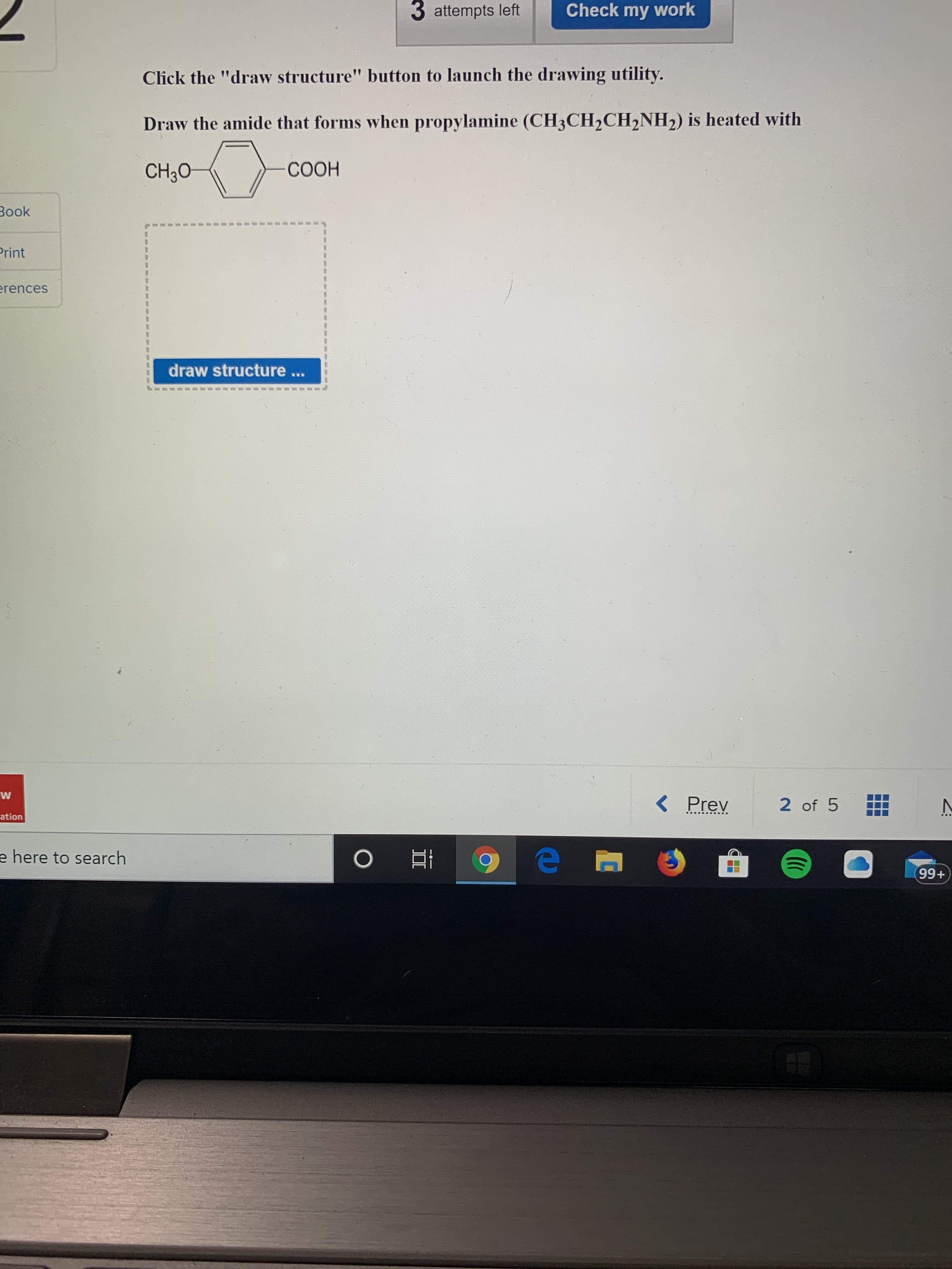 3 attempts left
Check my work
Click the "draw structure" button to launch the drawing utility.
Draw the amide that forms when propylamine (CH3CH2CH,NH2) is heated with
CH30
СООН
Book
Print
erences
draw structure ...
< Prev
2 of 5
..... ......
ation
e here to search
99+
