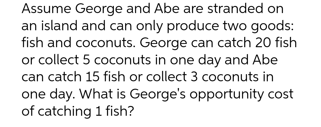 Assume George and Abe are stranded on
an island and can only produce two goods:
fish and coconuts. George can catch 20 fish
or collect 5 coconuts in one day and Abe
can catch 15 fish or collect 3 coconuts in
one day. What is George's opportunity cost
of catching 1 fish?