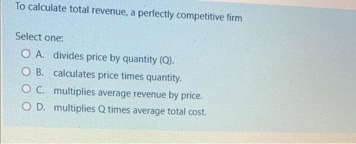 To calculate total revenue, a perfectly competitive firm
Select one:
O.A. divides price by quantity (Q).
OB. calculates price times quantity.
OC. multiplies average revenue by price.
O D. multiplies Q times average total cost.
